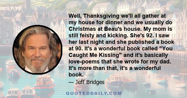 Well, Thanksgiving we'll all gather at my house for dinner and we usually do Christmas at Beau's house. My mom is still feisty and kicking. She's 92. I saw her last night and she published a book at 90. It's a wonderful 