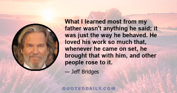 What I learned most from my father wasn't anything he said; it was just the way he behaved. He loved his work so much that, whenever he came on set, he brought that with him, and other people rose to it.