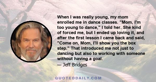 When I was really young, my mom enrolled me in dance classes. Mom, I'm too young to dance, I told her. She kind of forced me, but I ended up loving it, and after the ﬁrst lesson I came back and said, Come on, Mom, I'll