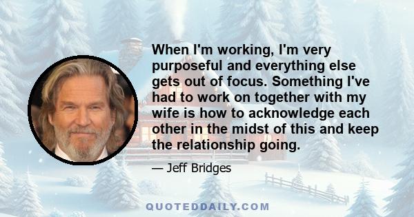 When I'm working, I'm very purposeful and everything else gets out of focus. Something I've had to work on together with my wife is how to acknowledge each other in the midst of this and keep the relationship going.