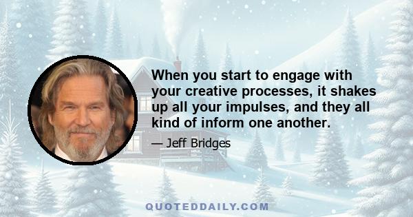 When you start to engage with your creative processes, it shakes up all your impulses, and they all kind of inform one another.