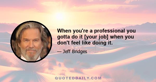 When you're a professional you gotta do it [your job] when you don't feel like doing it.