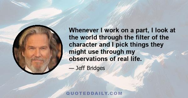 Whenever I work on a part, I look at the world through the filter of the character and I pick things they might use through my observations of real life.