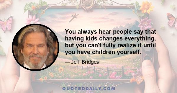 You always hear people say that having kids changes everything, but you can't fully realize it until you have children yourself.