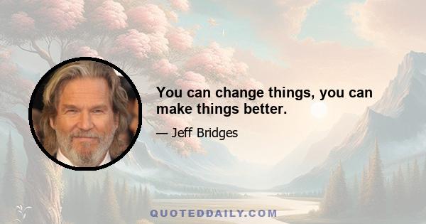 You can change things, you can make things better.