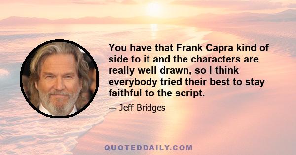 You have that Frank Capra kind of side to it and the characters are really well drawn, so I think everybody tried their best to stay faithful to the script.