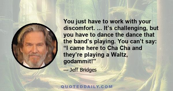 You just have to work with your discomfort. ... It’s challenging, but you have to dance the dance that the band’s playing. You can’t say: “I came here to Cha Cha and they’re playing a Waltz, godammit!”