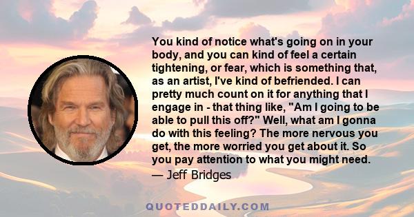 You kind of notice what's going on in your body, and you can kind of feel a certain tightening, or fear, which is something that, as an artist, I've kind of befriended. I can pretty much count on it for anything that I