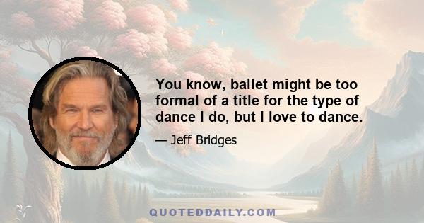 You know, ballet might be too formal of a title for the type of dance I do, but I love to dance.