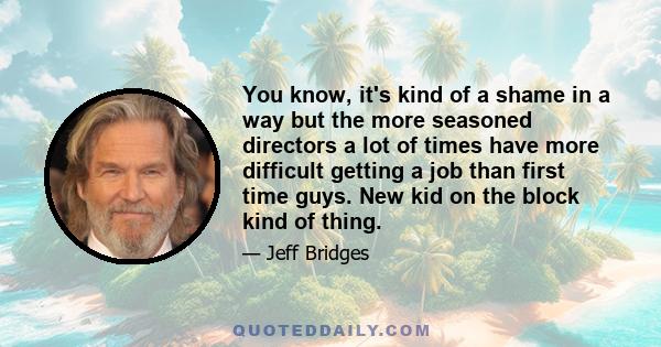 You know, it's kind of a shame in a way but the more seasoned directors a lot of times have more difficult getting a job than first time guys. New kid on the block kind of thing.