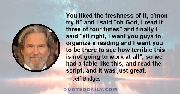 You liked the freshness of it, c'mon try it and I said oh God, I read it three of four times and finally I said all right, I want you guys to organize a reading and I want you to be there to see how terrible this is not 