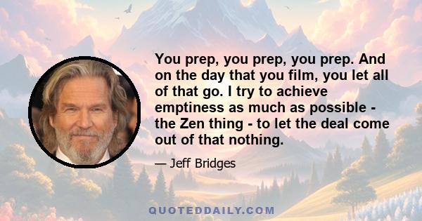 You prep, you prep, you prep. And on the day that you film, you let all of that go. I try to achieve emptiness as much as possible - the Zen thing - to let the deal come out of that nothing.