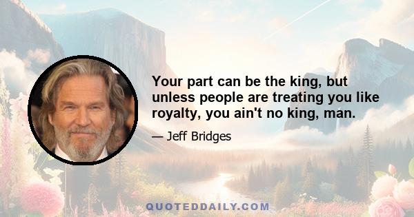 Your part can be the king, but unless people are treating you like royalty, you ain't no king, man.