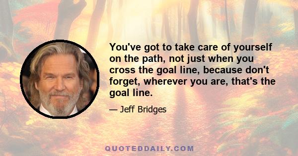 You've got to take care of yourself on the path, not just when you cross the goal line, because don't forget, wherever you are, that's the goal line.