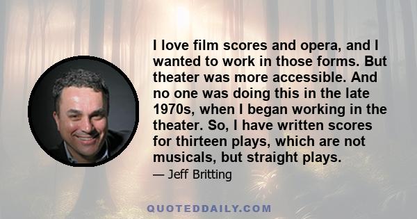 I love film scores and opera, and I wanted to work in those forms. But theater was more accessible. And no one was doing this in the late 1970s, when I began working in the theater. So, I have written scores for