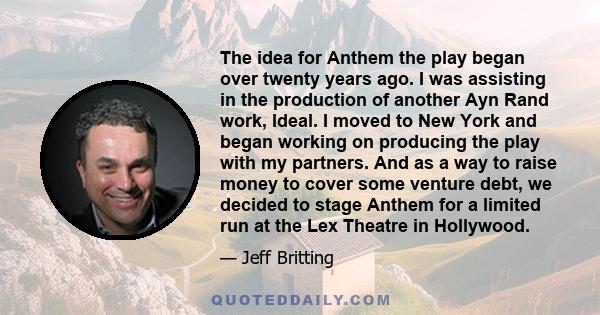 The idea for Anthem the play began over twenty years ago. I was assisting in the production of another Ayn Rand work, Ideal. I moved to New York and began working on producing the play with my partners. And as a way to