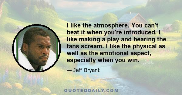 I like the atmosphere. You can't beat it when you're introduced. I like making a play and hearing the fans scream. I like the physical as well as the emotional aspect, especially when you win.