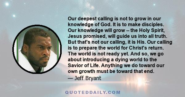 Our deepest calling is not to grow in our knowledge of God. It is to make disciples. Our knowledge will grow -- the Holy Spirit, Jesus promised, will guide us into all truth. But that's not our calling, it is His. Our