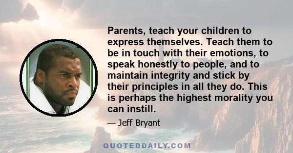 Parents, teach your children to express themselves. Teach them to be in touch with their emotions, to speak honestly to people, and to maintain integrity and stick by their principles in all they do. This is perhaps the 