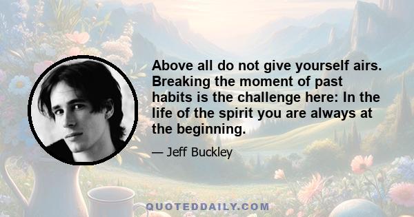 Above all do not give yourself airs. Breaking the moment of past habits is the challenge here: In the life of the spirit you are always at the beginning.