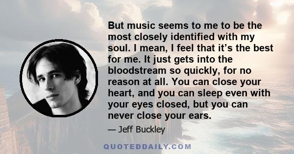 But music seems to me to be the most closely identified with my soul. I mean, I feel that it’s the best for me. It just gets into the bloodstream so quickly, for no reason at all. You can close your heart, and you can