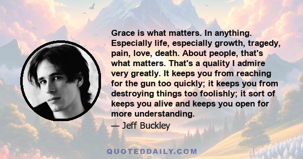 Grace is what matters. In anything. Especially life, especially growth, tragedy, pain, love, death. About people, that's what matters. That's a quality I admire very greatly. It keeps you from reaching for the gun too