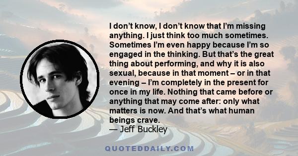 I don’t know, I don’t know that I’m missing anything. I just think too much sometimes. Sometimes I’m even happy because I’m so engaged in the thinking. But that’s the great thing about performing, and why it is also