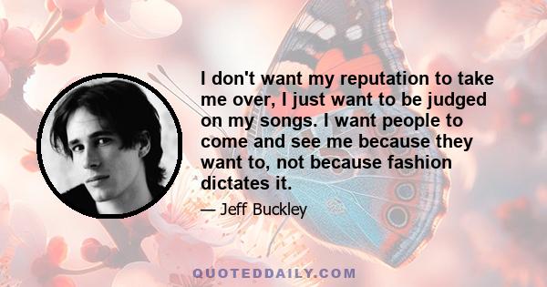 I don't want my reputation to take me over, I just want to be judged on my songs. I want people to come and see me because they want to, not because fashion dictates it.