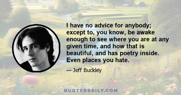 I have no advice for anybody; except to, you know, be awake enough to see where you are at any given time, and how that is beautiful, and has poetry inside. Even places you hate.