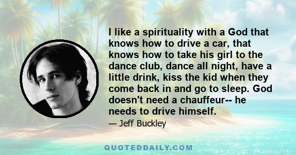 I like a spirituality with a God that knows how to drive a car, that knows how to take his girl to the dance club, dance all night, have a little drink, kiss the kid when they come back in and go to sleep. God doesn't