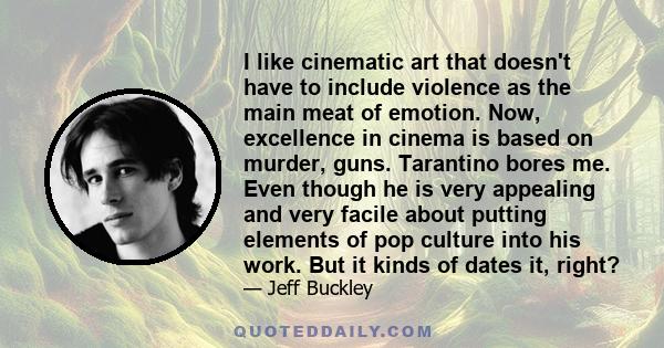 I like cinematic art that doesn't have to include violence as the main meat of emotion. Now, excellence in cinema is based on murder, guns. Tarantino bores me. Even though he is very appealing and very facile about