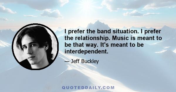 I prefer the band situation. I prefer the relationship. Music is meant to be that way. It's meant to be interdependent.