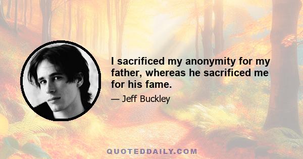 I sacrificed my anonymity for my father, whereas he sacrificed me for his fame.