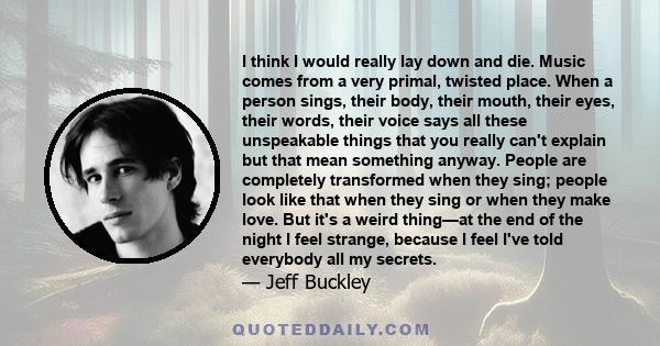 I think I would really lay down and die. Music comes from a very primal, twisted place. When a person sings, their body, their mouth, their eyes, their words, their voice says all these unspeakable things that you