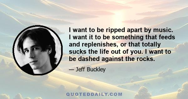 I want to be ripped apart by music. I want it to be something that feeds and replenishes, or that totally sucks the life out of you. I want to be dashed against the rocks.