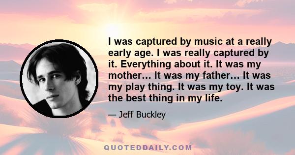 I was captured by music at a really early age. I was really captured by it. Everything about it. It was my mother… It was my father… It was my play thing. It was my toy. It was the best thing in my life.