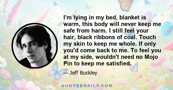 I'm lying in my bed, blanket is warm, this body will never keep me safe from harm. I still feel your hair, black ribbons of coal. Touch my skin to keep me whole. If only you'd come back to me. To feel you at my side,