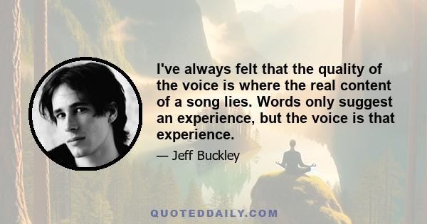 I've always felt that the quality of the voice is where the real content of a song lies. Words only suggest an experience, but the voice is that experience.