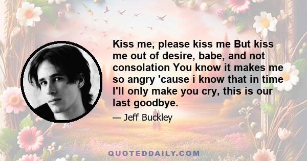 Kiss me, please kiss me But kiss me out of desire, babe, and not consolation You know it makes me so angry 'cause i know that in time I'll only make you cry, this is our last goodbye.