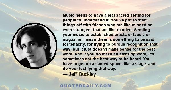 Music needs to have a real sacred setting for people to understand it. You've got to start things off with friends who are like-minded or even strangers that are like-minded. Sending your music to established artists or 