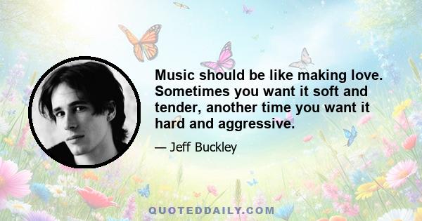 Music should be like making love. Sometimes you want it soft and tender, another time you want it hard and aggressive.