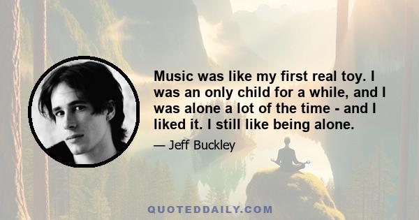 Music was like my first real toy. I was an only child for a while, and I was alone a lot of the time - and I liked it. I still like being alone.