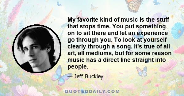 My favorite kind of music is the stuff that stops time. You put something on to sit there and let an experience go through you. To look at yourself clearly through a song. It's true of all art, all mediums, but for some 