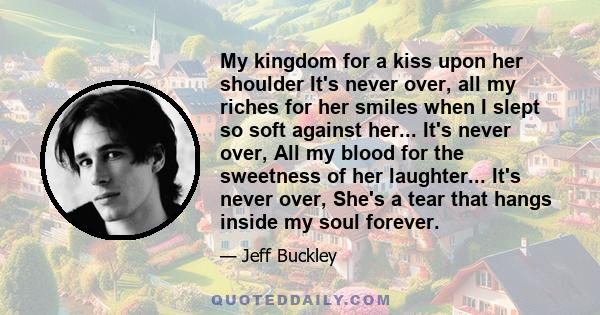 My kingdom for a kiss upon her shoulder It's never over, all my riches for her smiles when I slept so soft against her... It's never over, All my blood for the sweetness of her laughter... It's never over, She's a tear