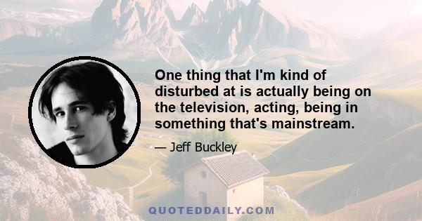 One thing that I'm kind of disturbed at is actually being on the television, acting, being in something that's mainstream.