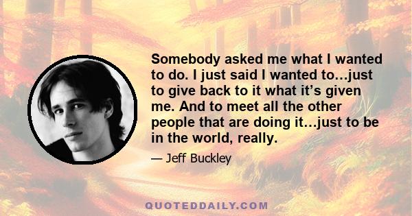 Somebody asked me what I wanted to do. I just said I wanted to…just to give back to it what it’s given me. And to meet all the other people that are doing it…just to be in the world, really.