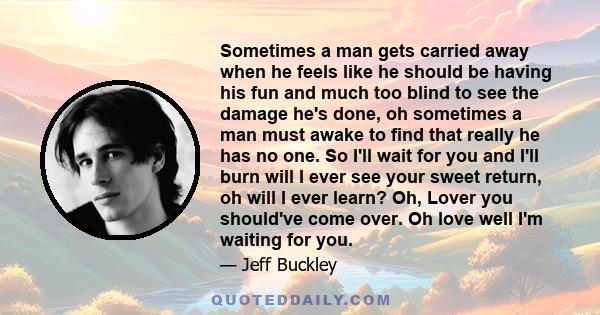 Sometimes a man gets carried away when he feels like he should be having his fun and much too blind to see the damage he's done, oh sometimes a man must awake to find that really he has no one. So I'll wait for you and