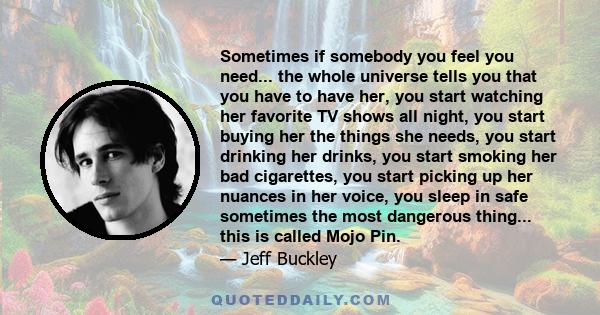 Sometimes if somebody you feel you need... the whole universe tells you that you have to have her, you start watching her favorite TV shows all night, you start buying her the things she needs, you start drinking her