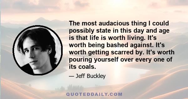 The most audacious thing I could possibly state in this day and age is that life is worth living. It's worth being bashed against. It's worth getting scarred by. It's worth pouring yourself over every one of its coals.