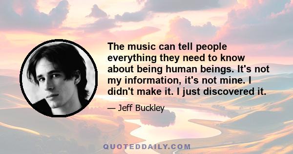 The music can tell people everything they need to know about being human beings. It's not my information, it's not mine. I didn't make it. I just discovered it.